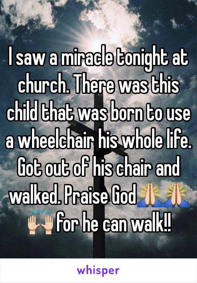 I saw a miracle tonight at church. There was this child that was born to use a wheelchair his whole life. Got out of his chair and walked. Praise God🙏🙏🙌 for he can walk!!