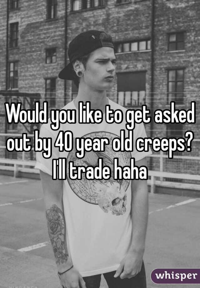 Would you like to get asked out by 40 year old creeps? I'll trade haha