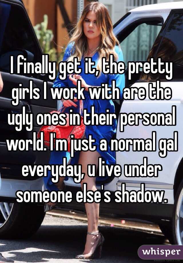 I finally get it, the pretty girls I work with are the ugly ones in their personal world. I'm just a normal gal everyday, u live under someone else's shadow. 