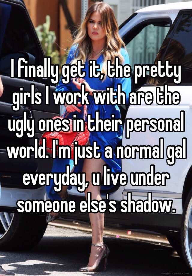 I finally get it, the pretty girls I work with are the ugly ones in their personal world. I'm just a normal gal everyday, u live under someone else's shadow. 