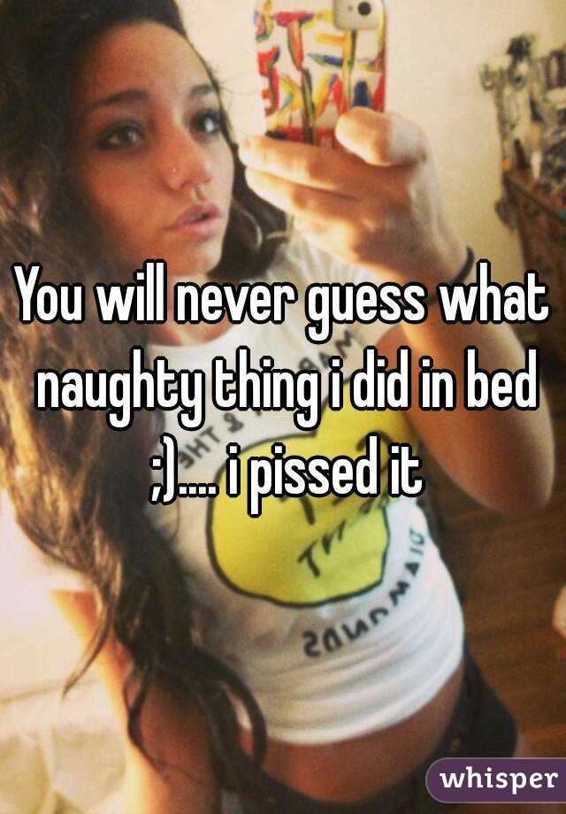 You will never guess what naughty thing i did in bed ;).... i pissed it