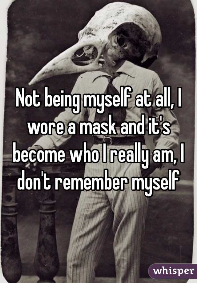 Not being myself at all, I wore a mask and it's become who I really am, I don't remember myself