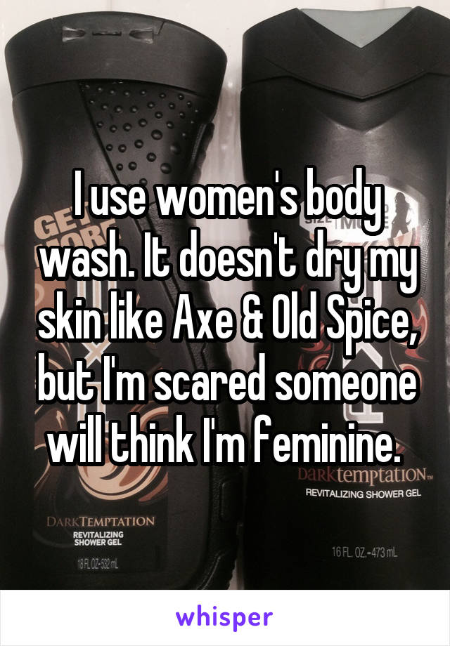 I use women's body wash. It doesn't dry my skin like Axe & Old Spice, but I'm scared someone will think I'm feminine. 