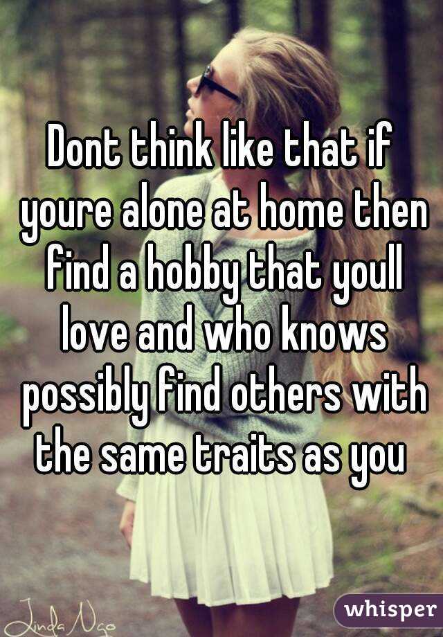 Dont think like that if youre alone at home then find a hobby that youll love and who knows possibly find others with the same traits as you 