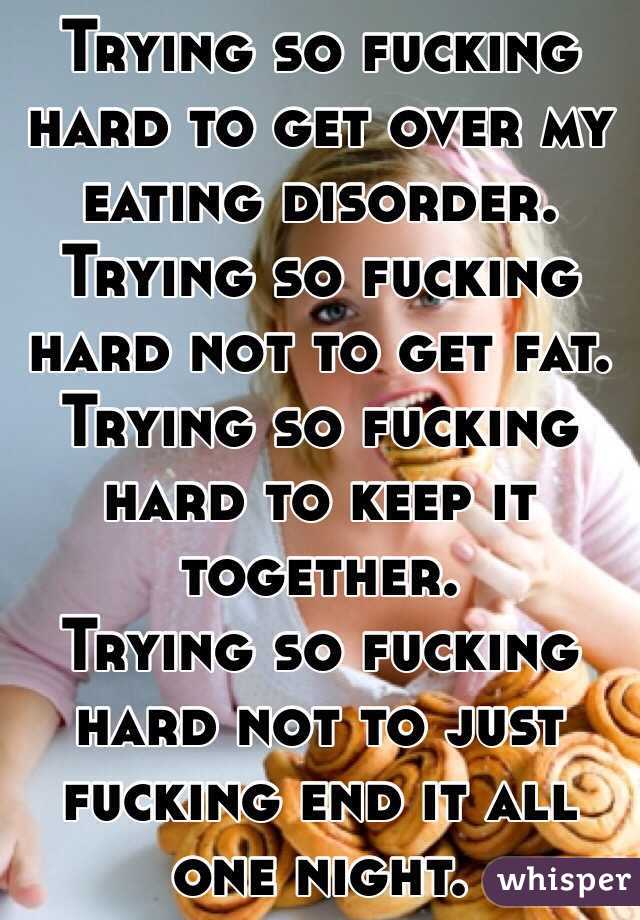 Trying so fucking hard to get over my eating disorder. Trying so fucking hard not to get fat.
Trying so fucking hard to keep it together.
Trying so fucking hard not to just fucking end it all one night. 