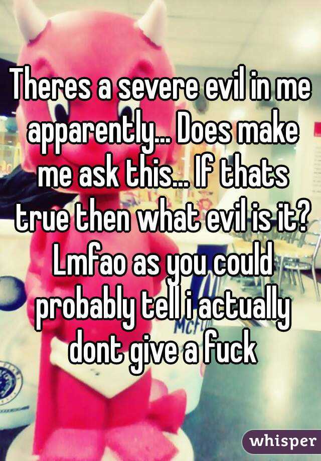 Theres a severe evil in me apparently... Does make me ask this... If thats true then what evil is it? Lmfao as you could probably tell i actually dont give a fuck