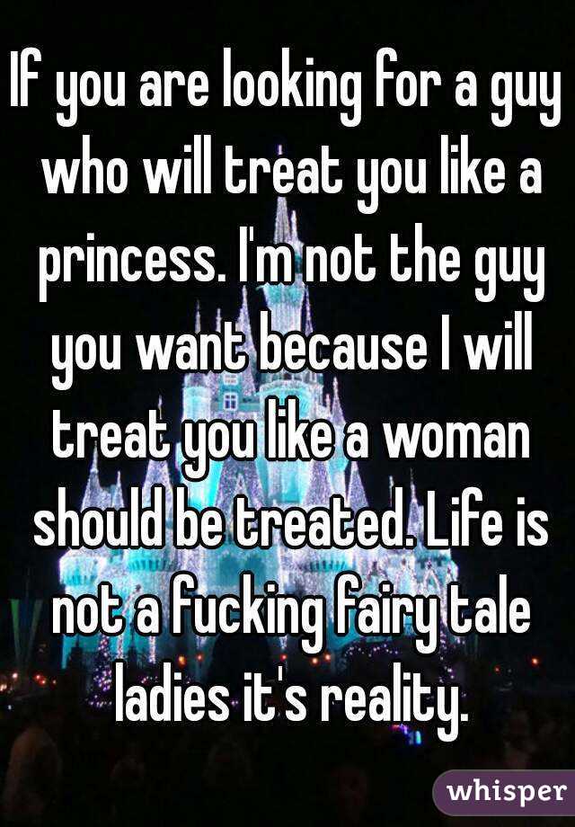 If you are looking for a guy who will treat you like a princess. I'm not the guy you want because I will treat you like a woman should be treated. Life is not a fucking fairy tale ladies it's reality.