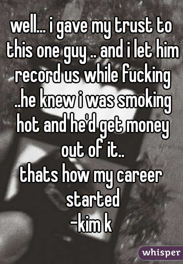 well... i gave my trust to this one guy .. and i let him record us while fucking ..he knew i was smoking hot and he'd get money out of it..
thats how my career started
-kim k