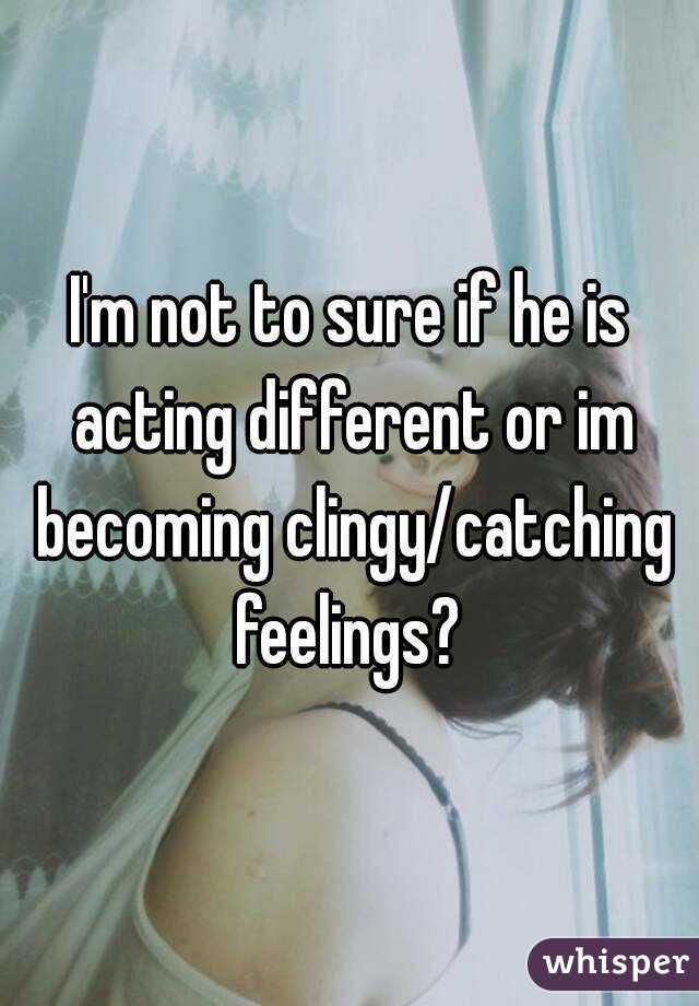 I'm not to sure if he is acting different or im becoming clingy/catching feelings? 
