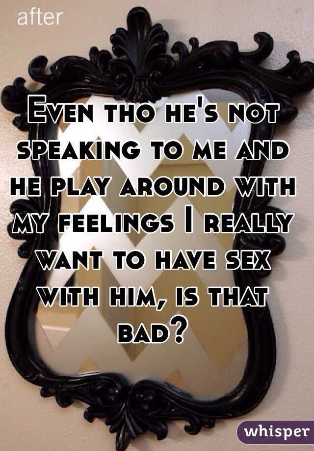 Even tho he's not speaking to me and he play around with my feelings I really want to have sex with him, is that bad? 