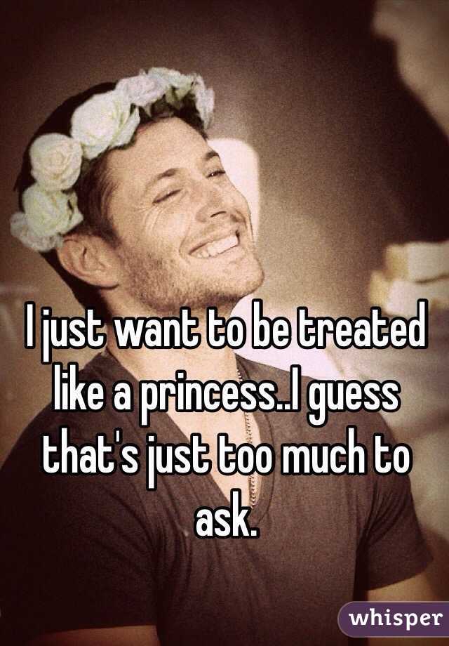 I just want to be treated like a princess..I guess that's just too much to ask. 