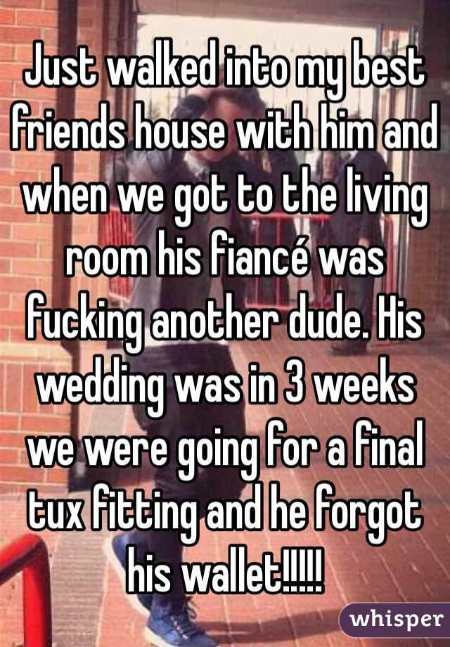 Just walked into my best friends house with him and when we got to the living room his fiancé was fucking another dude. His wedding was in 3 weeks we were going for a final tux fitting and he forgot his wallet!!!!!