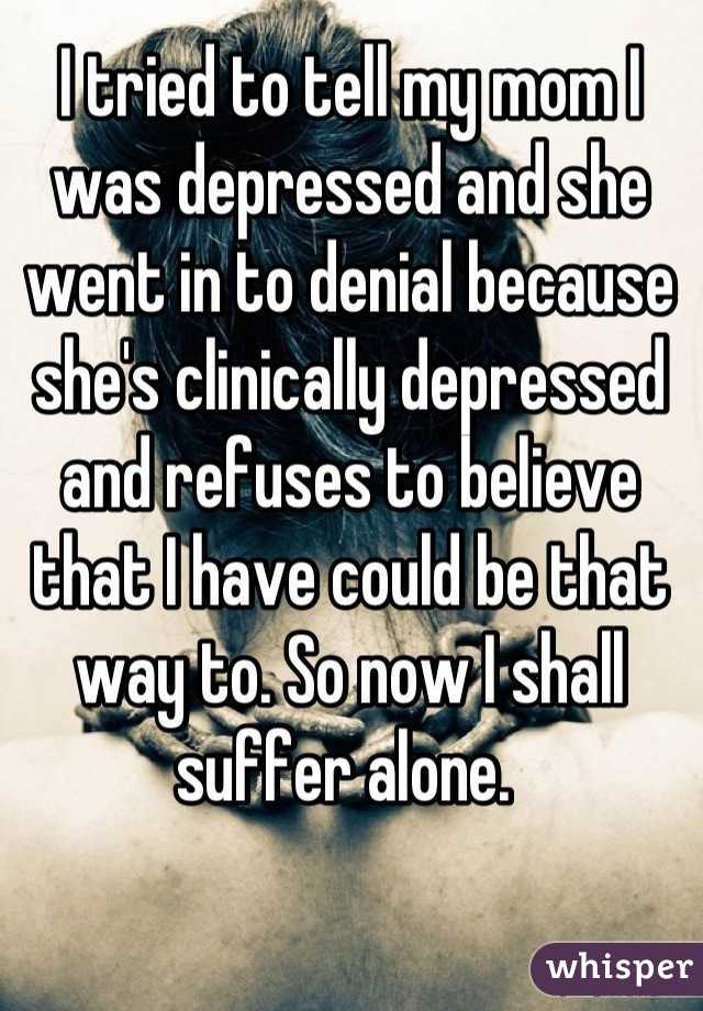 I tried to tell my mom I was depressed and she went in to denial because she's clinically depressed and refuses to believe that I have could be that way to. So now I shall suffer alone. 