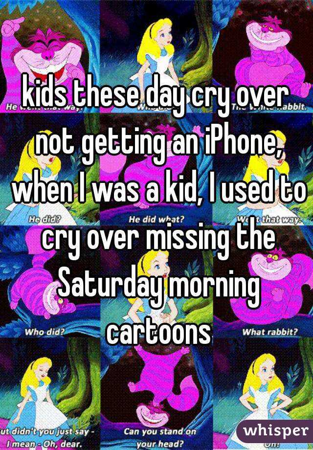 kids these day cry over not getting an iPhone, when I was a kid, I used to cry over missing the Saturday morning cartoons