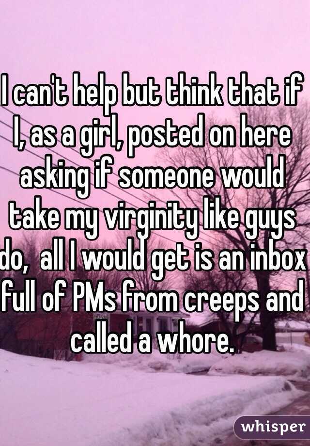 I can't help but think that if I, as a girl, posted on here asking if someone would take my virginity like guys do,  all I would get is an inbox full of PMs from creeps and called a whore. 