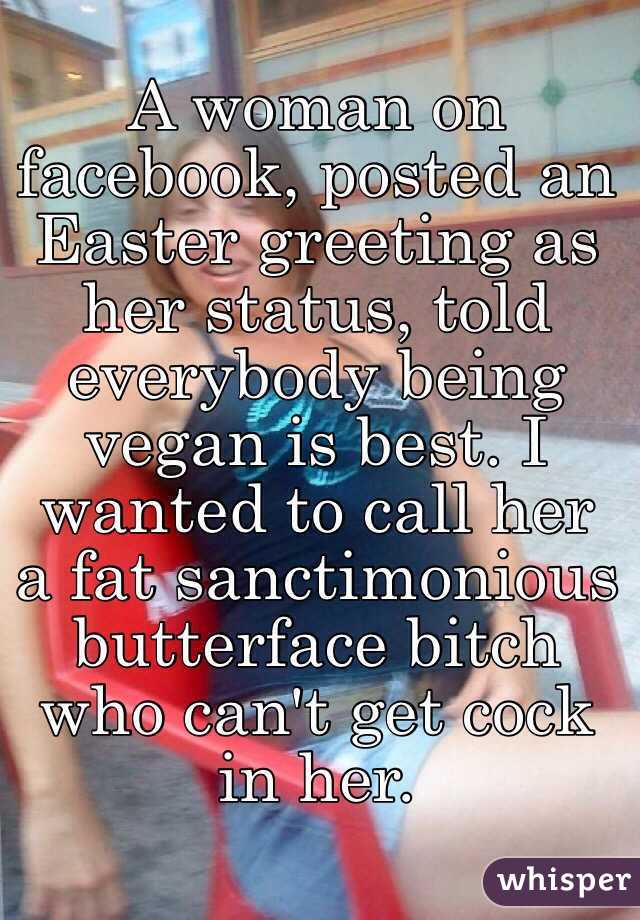 A woman on facebook, posted an Easter greeting as her status, told everybody being vegan is best. I wanted to call her a fat sanctimonious butterface bitch who can't get cock in her.
