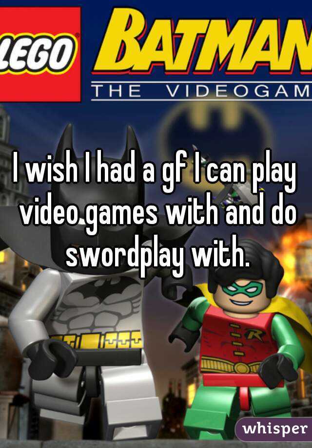 I wish I had a gf I can play video games with and do swordplay with.