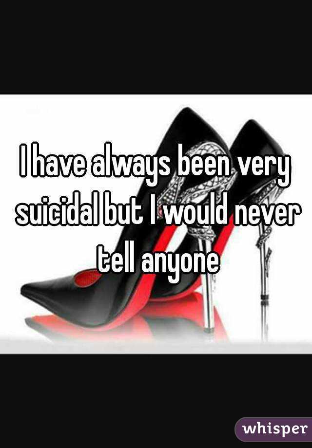 I have always been very suicidal but I would never tell anyone