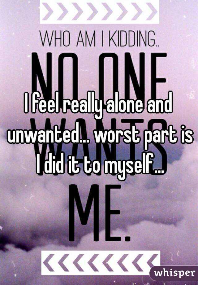 I feel really alone and unwanted... worst part is I did it to myself...