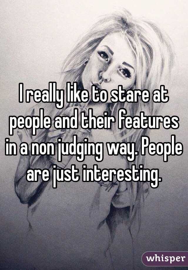 I really like to stare at people and their features in a non judging way. People are just interesting. 
