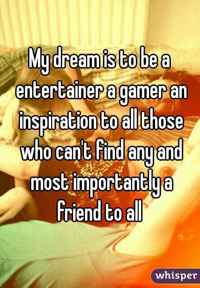 My dream is to be a entertainer a gamer an inspiration to all those who can't find any and most importantly a friend to all 