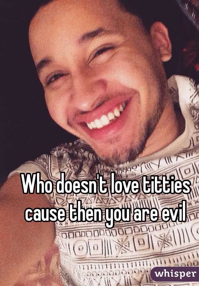 Who doesn't love titties cause then you are evil 