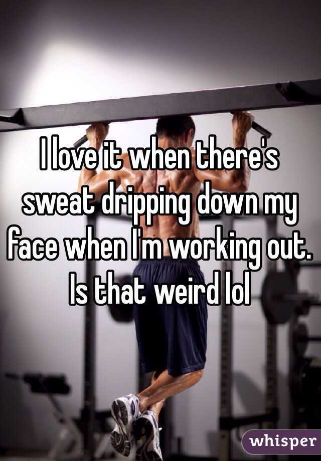 I love it when there's sweat dripping down my face when I'm working out. Is that weird lol 