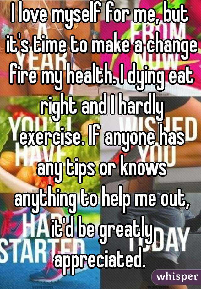 I love myself for me, but it's time to make a change fire my health. I dying eat right and I hardly exercise. If anyone has any tips or knows anything to help me out, it'd be greatly appreciated. 