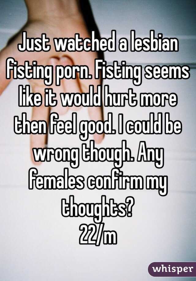 Just watched a lesbian fisting porn. Fisting seems like it would hurt more then feel good. I could be wrong though. Any females confirm my thoughts? 
22/m 