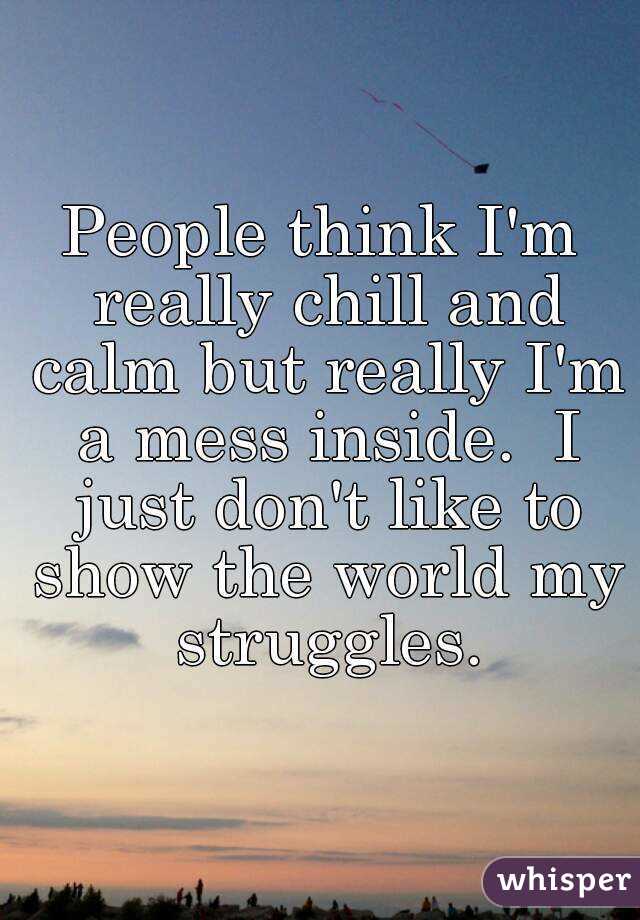 People think I'm really chill and calm but really I'm a mess inside.  I just don't like to show the world my struggles.