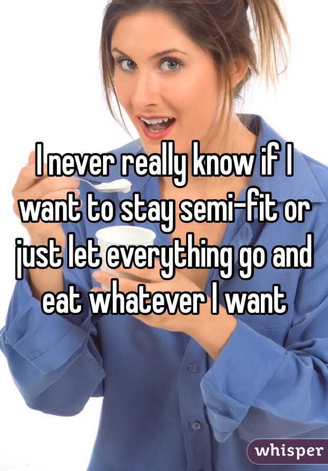 I never really know if I want to stay semi-fit or just let everything go and eat whatever I want 