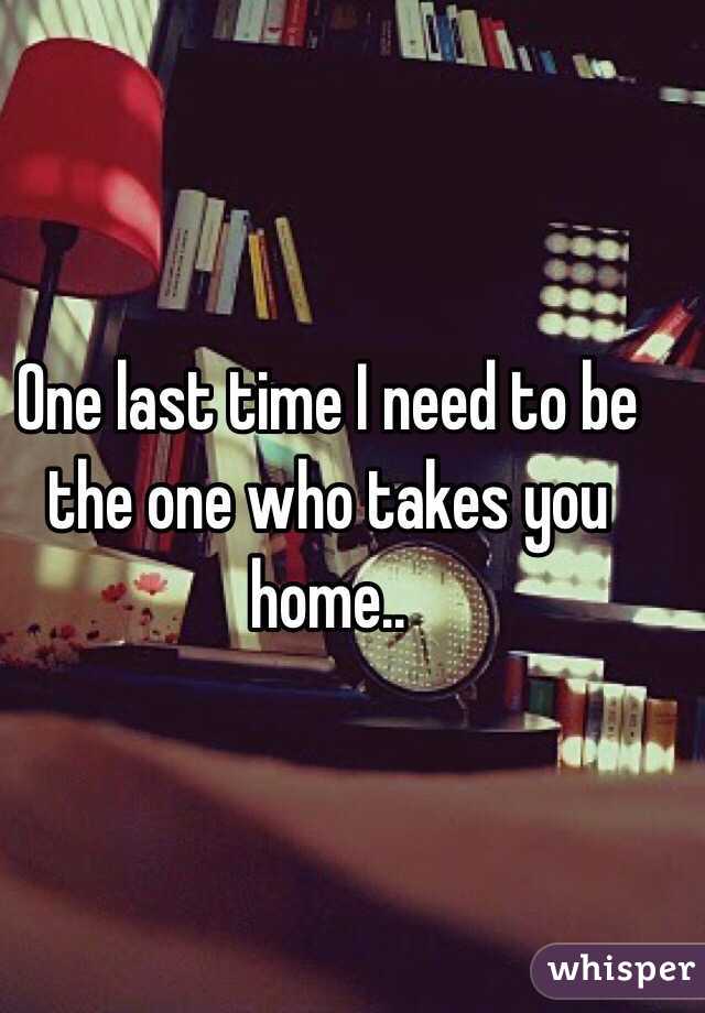 One last time I need to be the one who takes you home..
