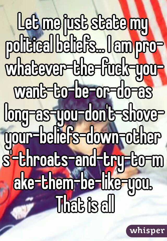 Let me just state my political beliefs... I am pro- whatever-the-fuck-you-want-to-be-or-do-as long-as-you-don't-shove-your-beliefs-down-others'-throats-and-try-to-make-them-be-like-you. That is all