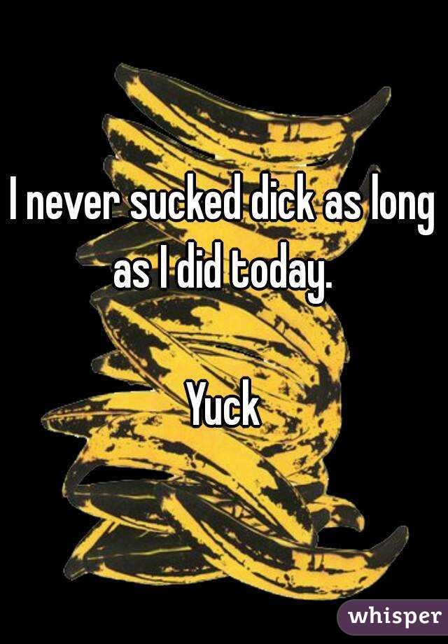 I never sucked dick as long as I did today. 

Yuck