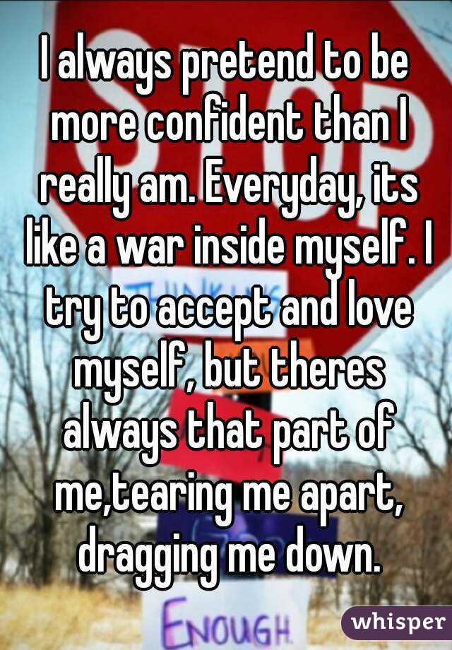 I always pretend to be more confident than I really am. Everyday, its like a war inside myself. I try to accept and love myself, but theres always that part of me,tearing me apart, dragging me down.