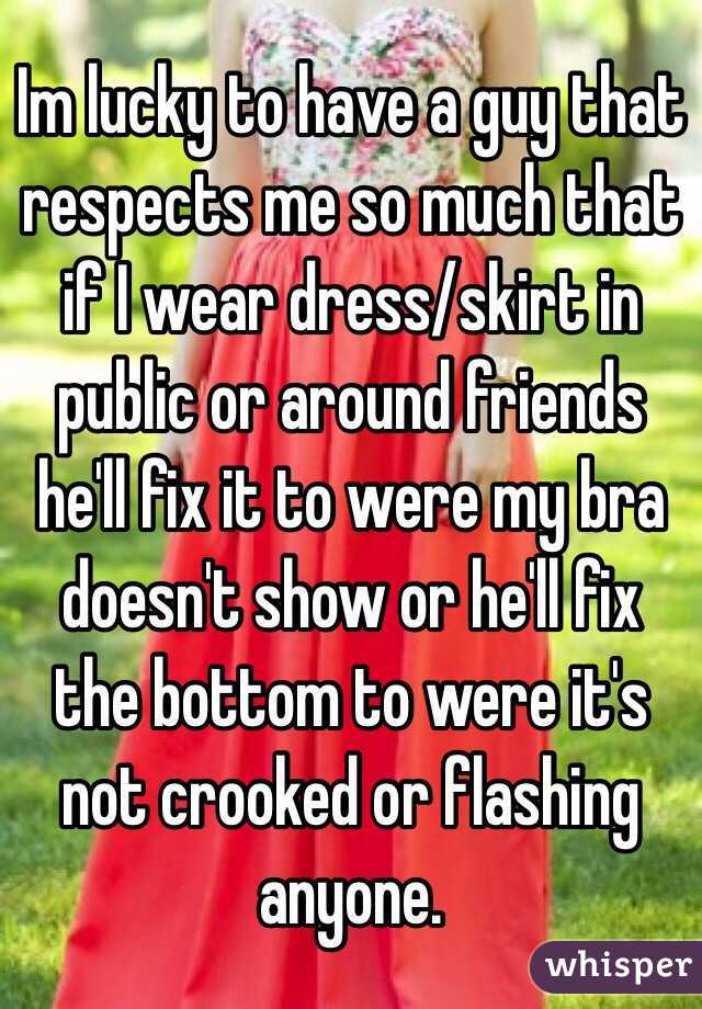 Im lucky to have a guy that respects me so much that if I wear dress/skirt in public or around friends he'll fix it to were my bra doesn't show or he'll fix the bottom to were it's not crooked or flashing anyone. 