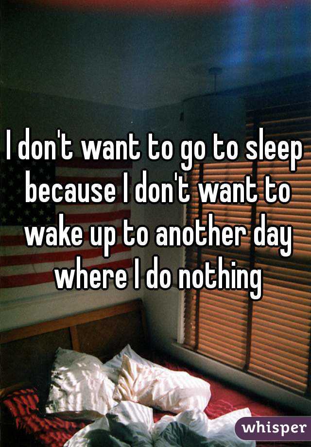I don't want to go to sleep because I don't want to wake up to another day where I do nothing