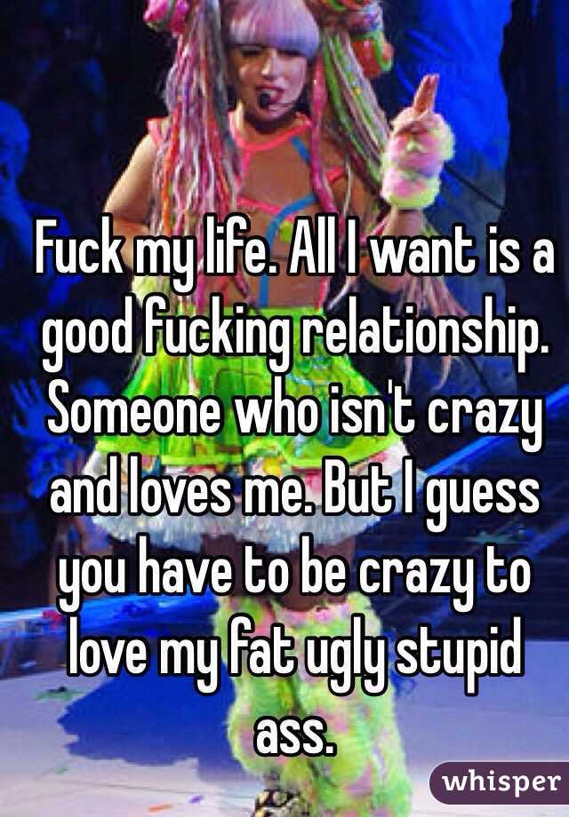 Fuck my life. All I want is a good fucking relationship. Someone who isn't crazy and loves me. But I guess you have to be crazy to love my fat ugly stupid ass. 