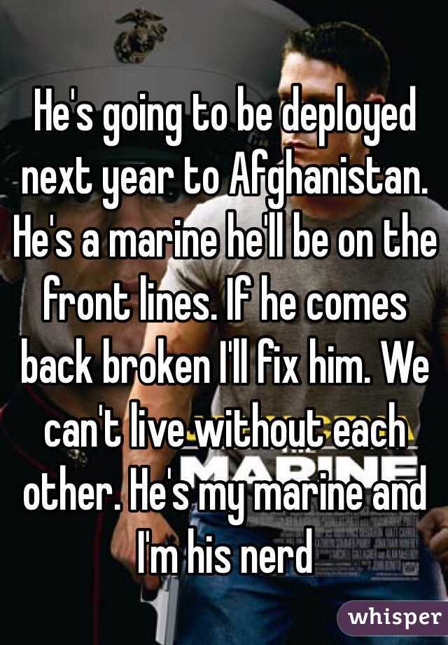 He's going to be deployed next year to Afghanistan. He's a marine he'll be on the front lines. If he comes back broken I'll fix him. We can't live without each other. He's my marine and I'm his nerd
