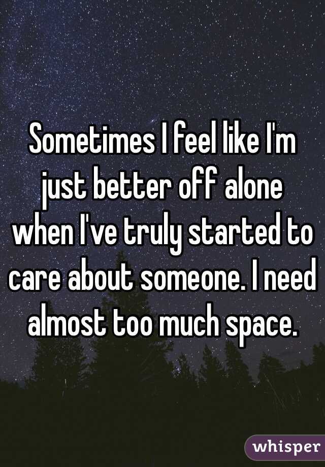 Sometimes I feel like I'm just better off alone when I've truly started to care about someone. I need almost too much space. 
