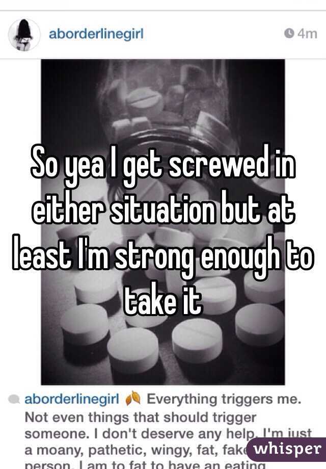 So yea I get screwed in either situation but at least I'm strong enough to take it