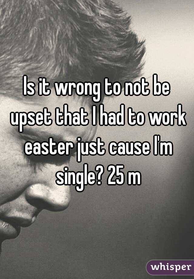 Is it wrong to not be upset that I had to work easter just cause I'm single? 25 m