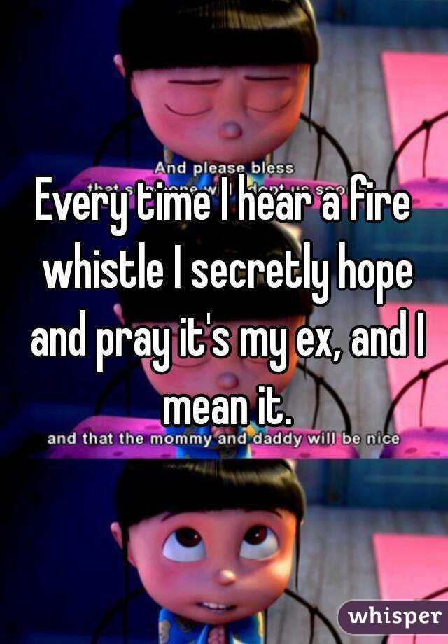 Every time I hear a fire whistle I secretly hope and pray it's my ex, and I mean it.