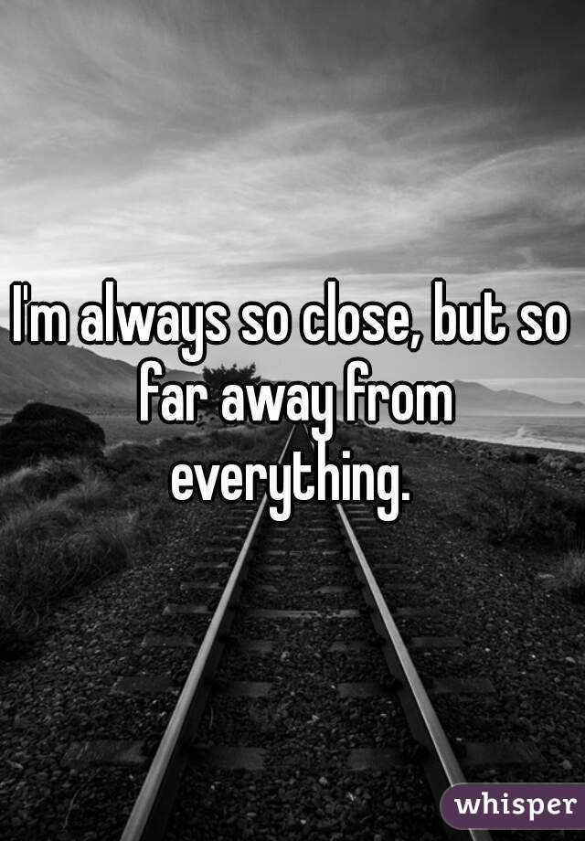 I'm always so close, but so far away from everything. 