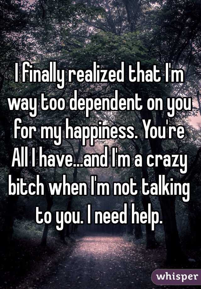 I finally realized that I'm way too dependent on you for my happiness. You're All I have...and I'm a crazy bitch when I'm not talking to you. I need help.