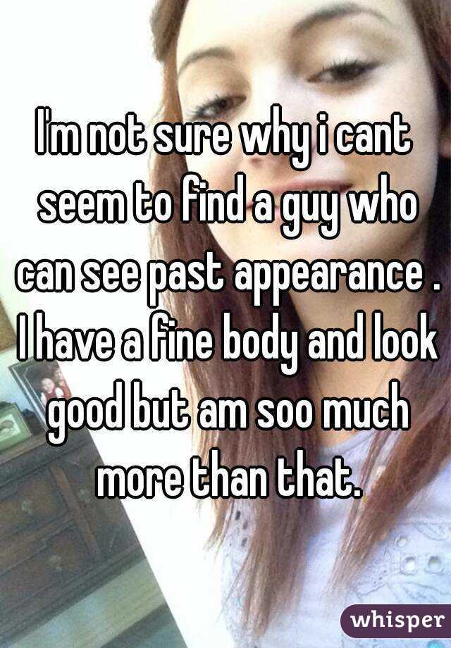 I'm not sure why i cant seem to find a guy who can see past appearance . I have a fine body and look good but am soo much more than that.