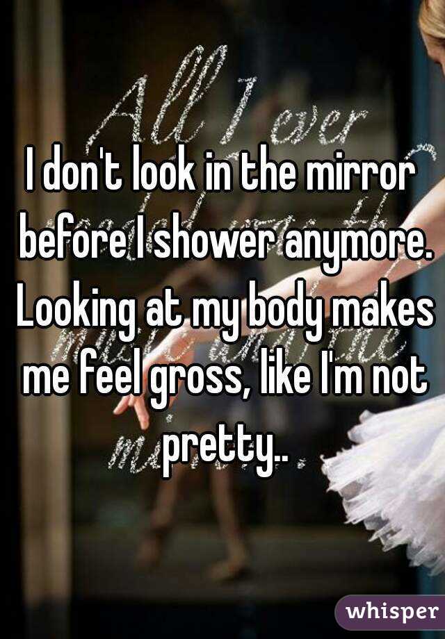 I don't look in the mirror before I shower anymore. Looking at my body makes me feel gross, like I'm not pretty..