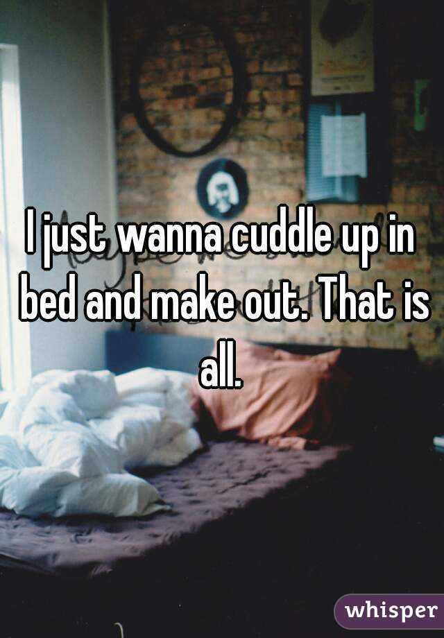 I just wanna cuddle up in bed and make out. That is all. 