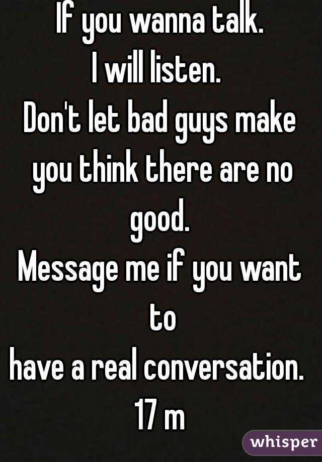 If you wanna talk.
I will listen. 
Don't let bad guys make you think there are no good. 
Message me if you want to
have a real conversation. 
17 m