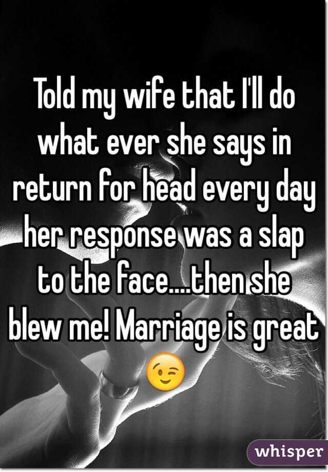 Told my wife that I'll do what ever she says in return for head every day her response was a slap to the face....then she blew me! Marriage is great 😉